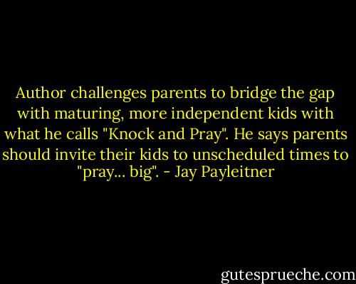Author challenges parents to bridge the gap with maturing, more independent kids with what he calls "Knock and Pray". He says parents should invite their kids to unscheduled times to "pray... big". - Jay Payleitner