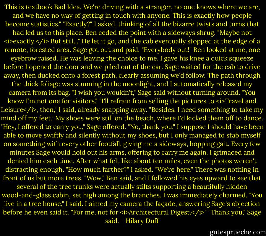 This is textbook Bad Idea. We're driving with a stranger, no one knows where we are, and we have no way of getting in touch with anyone. This is exactly how people become statistics."<br />"Exactly?" I asked, thinking of all the bizarre twists and turns that had led us to this place.<br />Ben ceded the point with a sideways shrug. "Maybe not <i>exactly.</i> But still..."<br />He let it go, and the cab eventually stopped at the edge of a remote, forested area. Sage got out and paid. "Everybody out!"<br />Ben looked at me, one eyebrow raised. He was leaving the choice to me. I gave his knee a quick squeeze before I opened the door and we piled out of the car.<br />Sage waited for the cab to drive away, then ducked onto a forest path, clearly assuming we'd follow.<br />The path through the thick foliage was stunning in the moonlight, and I automatically released my camera from its bag.<br />"I wish you wouldn't," Sage said without turning around. "You know I'm not one for visitors."<br />"I'll refrain from selling the pictures to <i>Travel and Leisure</i>, then," I said, already snapping away. "Besides, I need something to take my mind off my feet." My shoes were still on the beach, where I'd kicked them off to dance.<br />"Hey, I offered to carry you," Sage offered.<br />"No, thank you."<br />I suppose I should have been able to move swiftly and silently without my shoes, but I only managed to stab myself on something with every other footfall, giving me a sideways, hopping gait. Every few minutes Sage would hold out his arms, offering to carry me again. I grimaced and denied him each time.<br />After what felt like about ten miles, even the photos weren't distracting enough. "How much farther?" I asked.<br />"We're here."<br />There was nothing in front of us but more trees.<br />"Wow," Ben said, and I followed his eyes upward to see that several of the tree trunks were actually stilts supporting a beautifully hidden wood-and-glass cabin, set high among the branches. I was immediately charmed.<br />"You live in a tree house," I said. I aimed my camera the façade, answering Sage's objection before he even said it. "For me, not for <i>Architectural Digest.</i>"<br />"Thank you," Sage said. - Hilary Duff