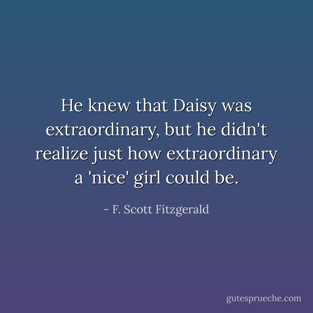 He knew that Daisy was extraordinary, but he didn't realize just how extraordinary a 'nice' girl could be. - F. Scott Fitzgerald
