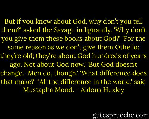 But if you know about God, why don’t you tell them?' asked the Savage indignantly.<br />'Why don’t you give them these books about God?'<br />'For the same reason as we don’t give them Othello: they’re old; they’re about God hundreds of years ago. Not about God now.'<br />'But God doesn’t change.'<br />'Men do, though.'<br />'What difference does that make?'<br />"All the difference in the world,' said Mustapha Mond. - Aldous Huxley