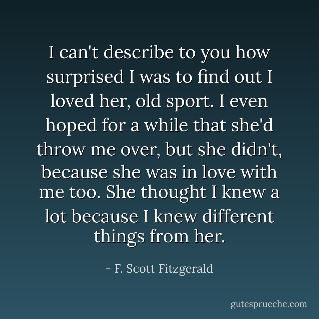 I can't describe to you how surprised I was to find out I loved her, old sport. I even hoped for a while that she'd throw me over, but she didn't, because she was in love with me too. She thought I knew a lot because I knew different things from her. - F. Scott Fitzgerald