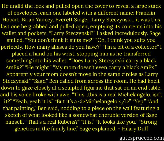 He undid the lock and pulled open the cover to reveal a large stack of envelopes, each one labeled with a different name: Franklin Hobart, Brian Yancey, Everett Singer, Larry Steczynski…it was this last one he grabbed and pulled open, emptying its contents into his wallet and pockets.<br />“Larry Steczynski?” I asked incredulously.<br />Sage smiled. “You don’t think it suits me?”<br />“Oh, I think you suits you perfectly. How many aliases do you have?”<br />“I’m a bit of a collector.”<br />I placed a hand on his wrist, stopping him as he transferred something into his wallet. “Does Larry Steczynski carry a black AmEx?”<br />“He might.”<br />“My mom doesn’t even carry a black AmEx.”<br />“Apparently your mom doesn’t move in the same circles as Larry Steczynski.”<br />“Sage,” Ben called from across the room. He had knelt down to gaze closely at a sculpted figurine that sat on an end table, and his voice broke with awe. “This...this is a real Michelangelo, isn’t it?”<br />“Yeah, yeah it is.”<br />“But it’s a <i>Michelangelo!</i>”<br />“Yep.”<br />“And that painting,” Ben said, nodding to a piece on the wall featuring a sketch of what looked like a somewhat cherubic version of Sage himself. “That’s a real Rubens?”<br />“It is.”<br />“It looks like you.”<br />“Strong genetics in the family line,” Sage explained. - Hilary Duff