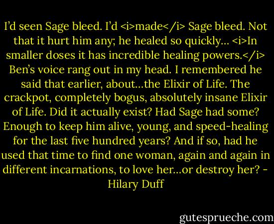 I’d seen Sage bleed. I’d <i>made</i> Sage bleed. Not that it hurt him any; he healed so quickly…<br /><i>In smaller doses it has incredible healing powers.</i> Ben’s voice rang out in my head. I remembered he said that earlier, about…the Elixir of Life.<br />The crackpot, completely bogus, absolutely insane Elixir of Life.<br />Did it actually exist? Had Sage had some? Enough to keep him alive, young, and speed-healing for the last five hundred years?<br />And if so, had he used that time to find one woman, again and again in different incarnations, to love her…or destroy her? - Hilary Duff