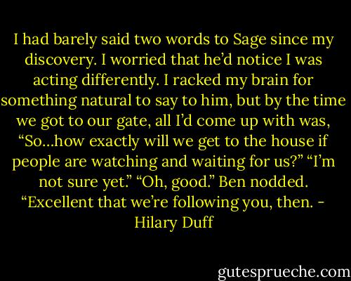 I had barely said two words to Sage since my discovery. I worried that he’d notice I was acting differently. I racked my brain for something natural to say to him, but by the time we got to our gate, all I’d come up with was, “So…how exactly will we get to the house if people are watching and waiting for us?”<br />“I’m not sure yet.”<br />“Oh, good.” Ben nodded. “Excellent that we’re following you, then. - Hilary Duff