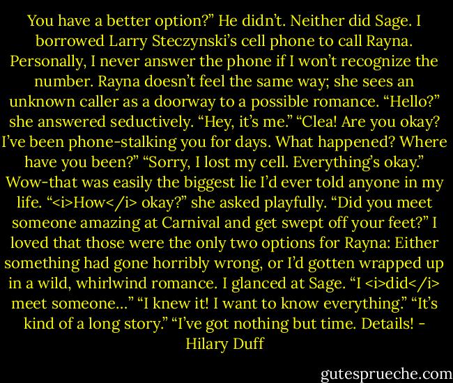 You have a better option?”<br />He didn’t. Neither did Sage. I borrowed Larry Steczynski’s cell phone to call Rayna. Personally, I never answer the phone if I won’t recognize the number. Rayna doesn’t feel the same way; she sees an unknown caller as a doorway to a possible romance.<br />“Hello?” she answered seductively.<br />“Hey, it’s me.”<br />“Clea! Are you okay? I’ve been phone-stalking you for days. What happened? Where have you been?”<br />“Sorry, I lost my cell. Everything’s okay.” Wow-that was easily the biggest lie I’d ever told anyone in my life.<br />“<i>How</i> okay?” she asked playfully. “Did you meet someone amazing at Carnival and get swept off your feet?”<br />I loved that those were the only two options for Rayna: Either something had gone horribly wrong, or I’d gotten wrapped up in a wild, whirlwind romance.<br />I glanced at Sage. “I <i>did</i> meet someone…”<br />“I knew it! I want to know everything.”<br />“It’s kind of a long story.”<br />“I’ve got nothing but time. Details! - Hilary Duff
