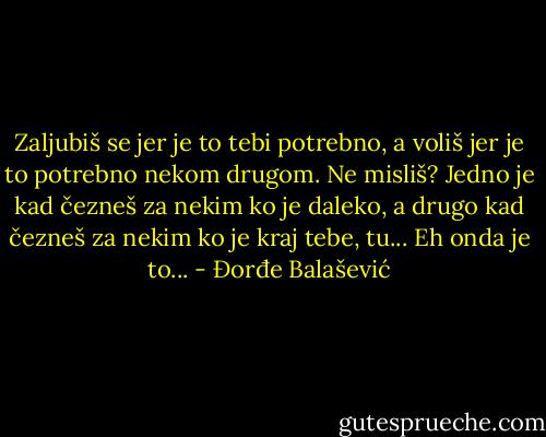 Zaljubiš se jer je to tebi potrebno, a voliš jer je to potrebno nekom drugom. Ne misliš? Jedno je kad čezneš za nekim ko je daleko, a drugo kad čezneš za nekim ko je kraj tebe, tu... Eh onda je to... - Đorđe Balašević