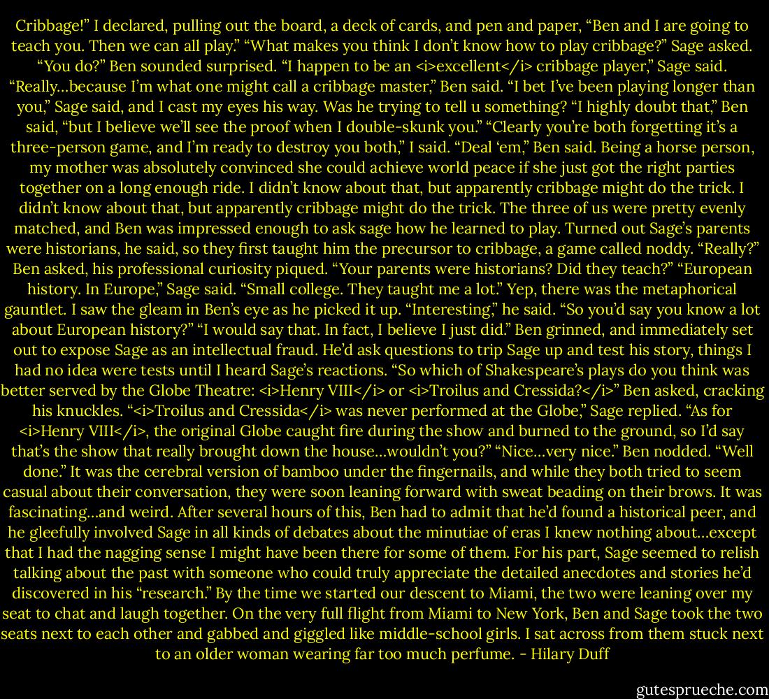 Cribbage!” I declared, pulling out the board, a deck of cards, and pen and paper, “Ben and I are going to teach you. Then we can all play.”<br />“What makes you think I don’t know how to play cribbage?” Sage asked.<br />“You do?” Ben sounded surprised.<br />“I happen to be an <i>excellent</i> cribbage player,” Sage said.<br />“Really…because I’m what one might call a cribbage master,” Ben said.<br />“I bet I’ve been playing longer than you,” Sage said, and I cast my eyes his way. Was he trying to tell u something?<br />“I highly doubt that,” Ben said, “but I believe we’ll see the proof when I double-skunk you.”<br />“Clearly you’re both forgetting it’s a three-person game, and I’m ready to destroy you both,” I said.<br />“Deal ‘em,” Ben said.<br />Being a horse person, my mother was absolutely convinced she could achieve world peace if she just got the right parties together on a long enough ride. I didn’t know about that, but apparently cribbage might do the trick. I didn’t know about that, but apparently cribbage might do the trick. The three of us were pretty evenly matched, and Ben was impressed enough to ask sage how he learned to play. Turned out Sage’s parents were historians, he said, so they first taught him the precursor to cribbage, a game called noddy.<br />“Really?” Ben asked, his professional curiosity piqued. “Your parents were historians? Did they teach?”<br />“European history. In Europe,” Sage said. “Small college. They taught me a lot.”<br />Yep, there was the metaphorical gauntlet. I saw the gleam in Ben’s eye as he picked it up. “Interesting,” he said. “So you’d say you know a lot about European history?”<br />“I would say that. In fact, I believe I just did.”<br />Ben grinned, and immediately set out to expose Sage as an intellectual fraud. He’d ask questions to trip Sage up and test his story, things I had no idea were tests until I heard Sage’s reactions.<br />“So which of Shakespeare’s plays do you think was better served by the Globe Theatre: <i>Henry VIII</i> or <i>Troilus and Cressida?</i>” Ben asked, cracking his knuckles.<br />“<i>Troilus and Cressida</i> was never performed at the Globe,” Sage replied. “As for <i>Henry VIII</i>, the original Globe caught fire during the show and burned to the ground, so I’d say that’s the show that really brought down the house…wouldn’t you?”<br />“Nice…very nice.” Ben nodded. “Well done.”<br />It was the cerebral version of bamboo under the fingernails, and while they both tried to seem casual about their conversation, they were soon leaning forward with sweat beading on their brows. It was fascinating…and weird.<br />After several hours of this, Ben had to admit that he’d found a historical peer, and he gleefully involved Sage in all kinds of debates about the minutiae of eras I knew nothing about…except that I had the nagging sense I might have been there for some of them.<br />For his part, Sage seemed to relish talking about the past with someone who could truly appreciate the detailed anecdotes and stories he’d discovered in his “research.” By the time we started our descent to Miami, the two were leaning over my seat to chat and laugh together. On the very full flight from Miami to New York, Ben and Sage took the two seats next to each other and gabbed and giggled like middle-school girls. I sat across from them stuck next to an older woman wearing far too much perfume. - Hilary Duff