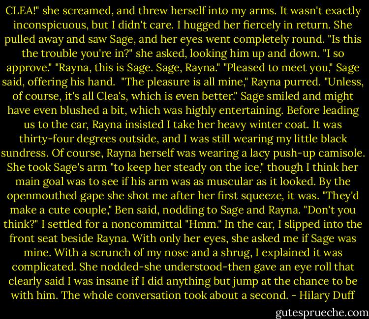 CLEA!" she screamed, and threw herself into my arms. It wasn't exactly inconspicuous, but I didn't care. I hugged her fiercely in return. She pulled away and saw Sage, and her eyes went completely round.<br />"Is this the trouble you're in?" she asked, looking him up and down. "I so approve."<br />"Rayna, this is Sage. Sage, Rayna."<br />"Pleased to meet you," Sage said, offering his hand. <br />"The pleasure is all mine," Rayna purred. "Unless, of course, it's all Clea's, which is even better."<br />Sage smiled and might have even blushed a bit, which was highly entertaining.<br />Before leading us to the car, Rayna insisted I take her heavy winter coat. It was thirty-four degrees outside, and I was still wearing my little black sundress. Of course, Rayna herself was wearing a lacy push-up camisole. She took Sage's arm "to keep her steady on the ice," though I think her main goal was to see if his arm was as muscular as it looked. By the openmouthed gape she shot me after her first squeeze, it was.<br />"They'd make a cute couple," Ben said, nodding to Sage and Rayna. "Don't you think?"<br />I settled for a noncommittal "Hmm."<br />In the car, I slipped into the front seat beside Rayna. With only her eyes, she asked me if Sage was mine. With a scrunch of my nose and a shrug, I explained it was complicated. She nodded-she understood-then gave an eye roll that clearly said I was insane if I did anything but jump at the chance to be with him. The whole conversation took about a second. - Hilary Duff