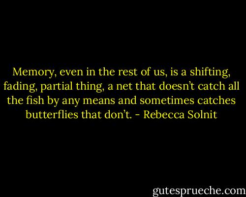 Memory, even in the rest of us, is a shifting, fading, partial thing, a net that doesn’t catch all the fish by any means and sometimes catches butterflies that don’t. - Rebecca Solnit