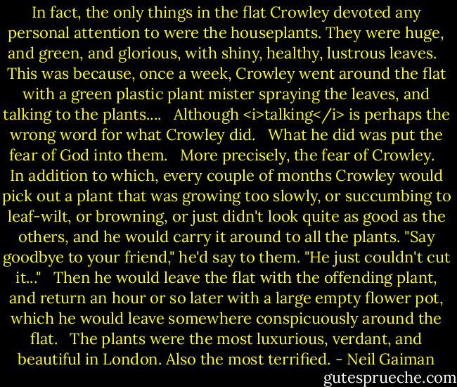 In fact, the only things in the flat Crowley devoted any personal attention to were the houseplants. They were huge, and green, and glorious, with shiny, healthy, lustrous leaves. <br /><br />This was because, once a week, Crowley went around the flat with a green plastic plant mister spraying the leaves, and talking to the plants.... <br /><br />Although <i>talking</i> is perhaps the wrong word for what Crowley did. <br /><br />What he did was put the fear of God into them. <br /><br />More precisely, the fear of Crowley. <br /><br />In addition to which, every couple of months Crowley would pick out a plant that was growing too slowly, or succumbing to leaf-wilt, or browning, or just didn't look quite as good as the others, and he would carry it around to all the plants. "Say goodbye to your friend," he'd say to them. "He just couldn't cut it..." <br /><br />Then he would leave the flat with the offending plant, and return an hour or so later with a large empty flower pot, which he would leave somewhere conspicuously around the flat. <br /><br />The plants were the most luxurious, verdant, and beautiful in London. Also the most terrified. - Neil Gaiman