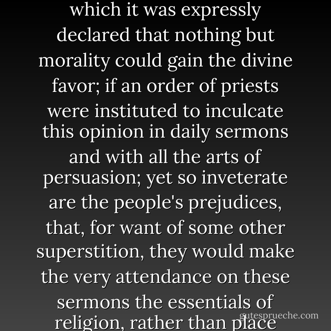 Nay, if we should suppose, what seldom happens, that a popular religion were found, in which it was expressly declared that nothing but morality could gain the divine favor; if an order of priests were instituted to inculcate this opinion in daily sermons and with all the arts of persuasion; yet so inveterate are the people's prejudices, that, for want of some other superstition, they would make the very attendance on these sermons the essentials of religion, rather than place them in virtue and good morals. - David Hume