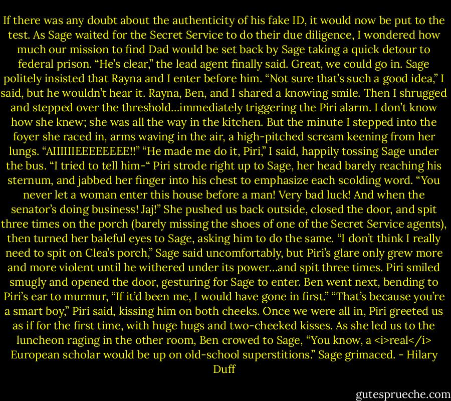 If there was any doubt about the authenticity of his fake ID, it would now be put to the test. As Sage waited for the Secret Service to do their due diligence, I wondered how much our mission to find Dad would be set back by Sage taking a quick detour to federal prison.<br />“He’s clear,” the lead agent finally said.<br />Great, we could go in. Sage politely insisted that Rayna and I enter before him.<br />“Not sure that’s such a good idea,” I said, but he wouldn’t hear it. Rayna, Ben, and I shared a knowing smile. Then I shrugged and stepped over the threshold…immediately triggering the Piri alarm. I don’t know how she knew; she was all the way in the kitchen. But the minute I stepped into the foyer she raced in, arms waving in the air, a high-pitched scream keening from her lungs.<br />“AIIIIIIEEEEEEEE!!”<br />“He made me do it, Piri,” I said, happily tossing Sage under the bus. “I tried to tell him-“<br />Piri strode right up to Sage, her head barely reaching his sternum, and jabbed her finger into his chest to emphasize each scolding word. “You never let a woman enter this house before a man! Very bad luck! And when the senator’s doing business! Jaj!”<br />She pushed us back outside, closed the door, and spit three times on the porch (barely missing the shoes of one of the Secret Service agents), then turned her baleful eyes to Sage, asking him to do the same.<br />“I don’t think I really need to spit on Clea’s porch,” Sage said uncomfortably, but Piri’s glare only grew more and more violent until he withered under its power…and spit three times. Piri smiled smugly and opened the door, gesturing for Sage to enter. Ben went next, bending to Piri’s ear to murmur, “If it’d been me, I would have gone in first.”<br />“That’s because you’re a smart boy,” Piri said, kissing him on both cheeks.<br />Once we were all in, Piri greeted us as if for the first time, with huge hugs and two-cheeked kisses.<br />As she led us to the luncheon raging in the other room, Ben crowed to Sage, “You know, a <i>real</i> European scholar would be up on old-school superstitions.”<br />Sage grimaced. - Hilary Duff
