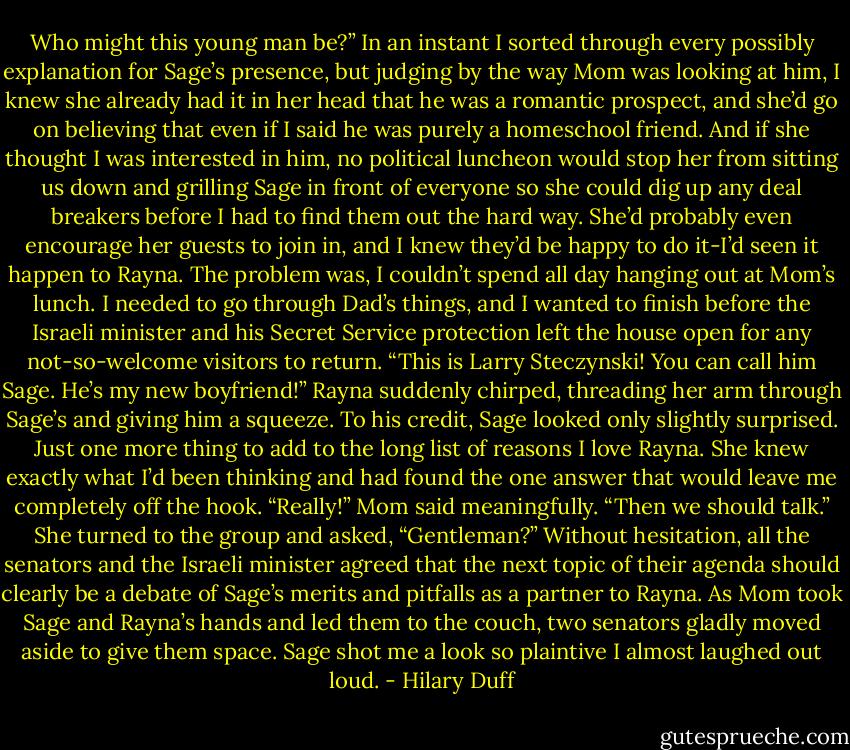 Who might this young man be?”<br />In an instant I sorted through every possibly explanation for Sage’s presence, but judging by the way Mom was looking at him, I knew she already had it in her head that he was a romantic prospect, and she’d go on believing that even if I said he was purely a homeschool friend. And if she thought I was interested in him, no political luncheon would stop her from sitting us down and grilling Sage in front of everyone so she could dig up any deal breakers before I had to find them out the hard way. She’d probably even encourage her guests to join in, and I knew they’d be happy to do it-I’d seen it happen to Rayna.<br />The problem was, I couldn’t spend all day hanging out at Mom’s lunch. I needed to go through Dad’s things, and I wanted to finish before the Israeli minister and his Secret Service protection left the house open for any not-so-welcome visitors to return.<br />“This is Larry Steczynski! You can call him Sage. He’s my new boyfriend!” Rayna suddenly chirped, threading her arm through Sage’s and giving him a squeeze. To his credit, Sage looked only slightly surprised.<br />Just one more thing to add to the long list of reasons I love Rayna. She knew exactly what I’d been thinking and had found the one answer that would leave me completely off the hook.<br />“Really!” Mom said meaningfully. “Then we should talk.” She turned to the group and asked, “Gentleman?”<br />Without hesitation, all the senators and the Israeli minister agreed that the next topic of their agenda should clearly be a debate of Sage’s merits and pitfalls as a partner to Rayna. As Mom took Sage and Rayna’s hands and led them to the couch, two senators gladly moved aside to give them space. Sage shot me a look so plaintive I almost laughed out loud. - Hilary Duff
