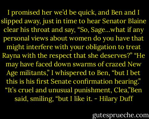 I promised her we’d be quick, and Ben and I slipped away, just in time to hear Senator Blaine clear his throat and say, “So, Sage…what if any personal views about women do you have that might interfere with your obligation to treat Rayna with the respect that she deserves?”<br />“He may have faced down swarms of crazed New Age militants,” I whispered to Ben, “but I bet this is his first Senate confirmation hearing.”<br />“It’s cruel and unusual punishment, Clea,”Ben said, smiling, “but I like it. - Hilary Duff