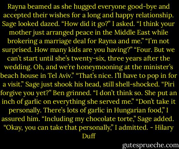 Rayna beamed as she hugged everyone good-bye and accepted their wishes for a long and happy relationship. Sage looked dazed.<br />“How did it go?” I asked.<br />“I think your mother just arranged peace in the Middle East while brokering a marriage deal for Rayna and me.”<br />“I’m not surprised. How many kids are you having?”<br />“Four. But we can’t start until she’s twenty-six, three years after the wedding. Oh, and we’re honeymooning at the minister’s beach house in Tel Aviv.”<br />“That’s nice. I’ll have to pop in for a visit.”<br />Sage just shook his head, still shell-shocked.<br />“Piri forgive you yet?” Ben grinned.<br />“I don’t think so. She put an inch of garlic on everything she served me.”<br />“Don’t take it personally. There’s lots of garlic in Hungarian food,” I assured him.<br />“Including my chocolate torte,” Sage added. <br />“Okay, you can take that personally,” I admitted. - Hilary Duff