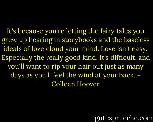 It's because you're letting the fairy tales you grew up hearing in storybooks and the baseless ideals of love cloud your mind. Love isn't easy. Especially the really good kind. It's difficult, and you'll want to rip your hair out just as many days as you'll feel the wind at your back. - Colleen Hoover