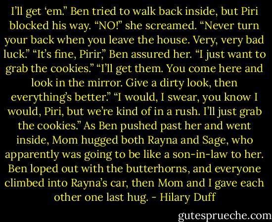I’ll get ‘em.” Ben tried to walk back inside, but Piri blocked his way.<br />“NO!” she screamed. “Never turn your back when you leave the house. Very, very bad luck.”<br />“It’s fine, Pirir,” Ben assured her. “I just want to grab the cookies.”<br />“I’ll get them. You come here and look in the mirror. Give a dirty look, then everything’s better.”<br />“I would, I swear, you know I would, Piri, but we’re kind of in a rush. I’ll just grab the cookies.”<br />As Ben pushed past her and went inside, Mom hugged both Rayna and Sage, who apparently was going to be like a son-in-law to her. Ben loped out with the butterhorns, and everyone climbed into Rayna’s car, then Mom and I gave each other one last hug. - Hilary Duff