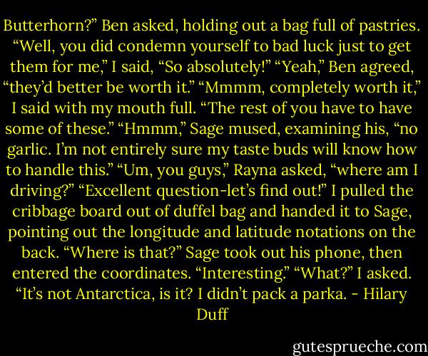 Butterhorn?” Ben asked, holding out a bag full of pastries.<br />“Well, you did condemn yourself to bad luck just to get them for me,” I said, “So absolutely!”<br />“Yeah,” Ben agreed, “they’d better be worth it.”<br />“Mmmm, completely worth it,” I said with my mouth full. “The rest of you have to have some of these.”<br />“Hmmm,” Sage mused, examining his, “no garlic. I’m not entirely sure my taste buds will know how to handle this.”<br />“Um, you guys,” Rayna asked, “where am I driving?”<br />“Excellent question-let’s find out!” I pulled the cribbage board out of duffel bag and handed it to Sage, pointing out the longitude and latitude notations on the back. “Where is that?”<br />Sage took out his phone, then entered the coordinates. “Interesting.”<br />“What?” I asked. “It’s not Antarctica, is it? I didn’t pack a parka. - Hilary Duff