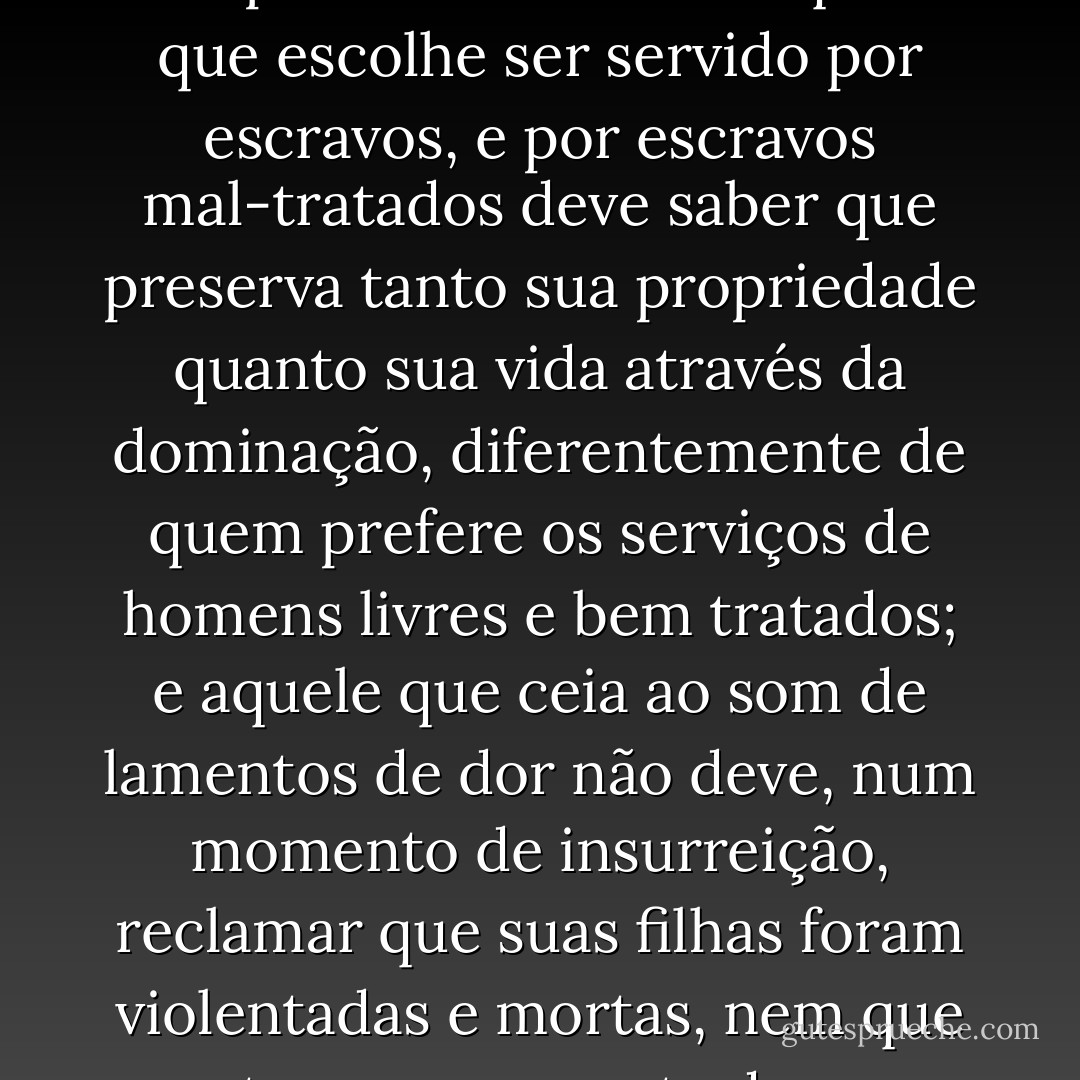 É impossível justificar os excessos do povo ao pegar em armas... Mas é realmente o povo a quem devemos imputar tudo, ou a seus opressores, que os mantiveram por tanto tempo na escravidão? Aquele que escolhe ser servido por escravos, e por escravos mal-tratados deve saber que preserva tanto sua propriedade quanto sua vida através da dominação, diferentemente de quem prefere os serviços de homens livres e bem tratados; e aquele que ceia ao som de lamentos de dor não deve, num momento de insurreição, reclamar que suas filhas foram violentadas e mortas, nem que cortaram a garganta de seus filhos. Quando tais males ocorrem, certamente são mais imputáveis à tirania dos grandes senhores do que à crueldade dos servos. - Arthur Young