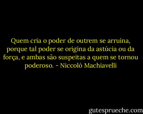 Quem cria o poder de outrem se arruína, porque tal poder se origina da astúcia ou da força, e ambas são suspeitas a quem se tornou poderoso. - Niccolò Machiavelli
