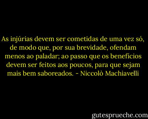 As injúrias devem ser cometidas de uma vez só, de modo que, por sua brevidade, ofendam menos ao paladar; ao passo que os benefícios devem ser feitos aos poucos, para que sejam mais bem saboreados. - Niccolò Machiavelli