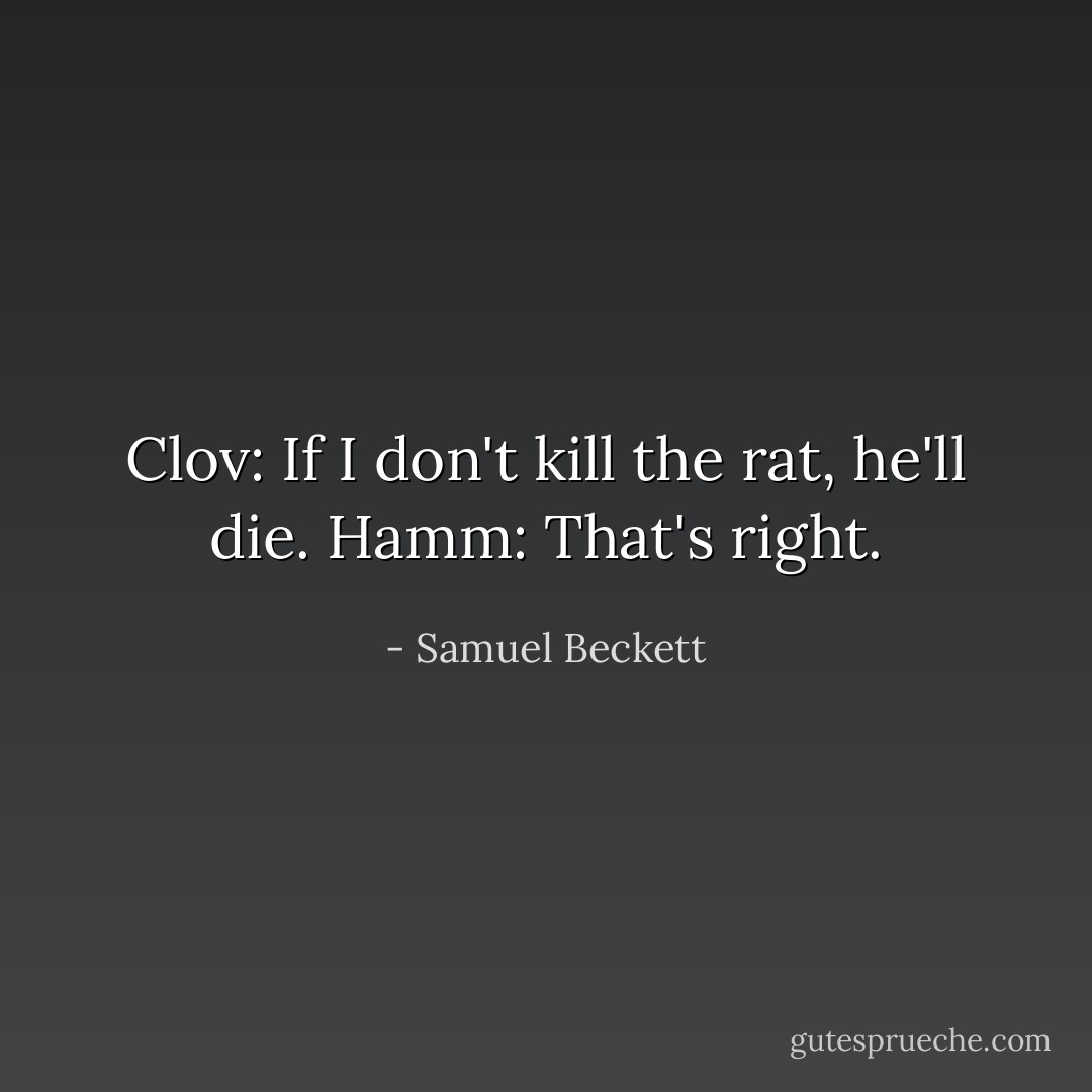 Clov: If I don't kill the rat, he'll die.<br />Hamm: That's right. - Samuel Beckett