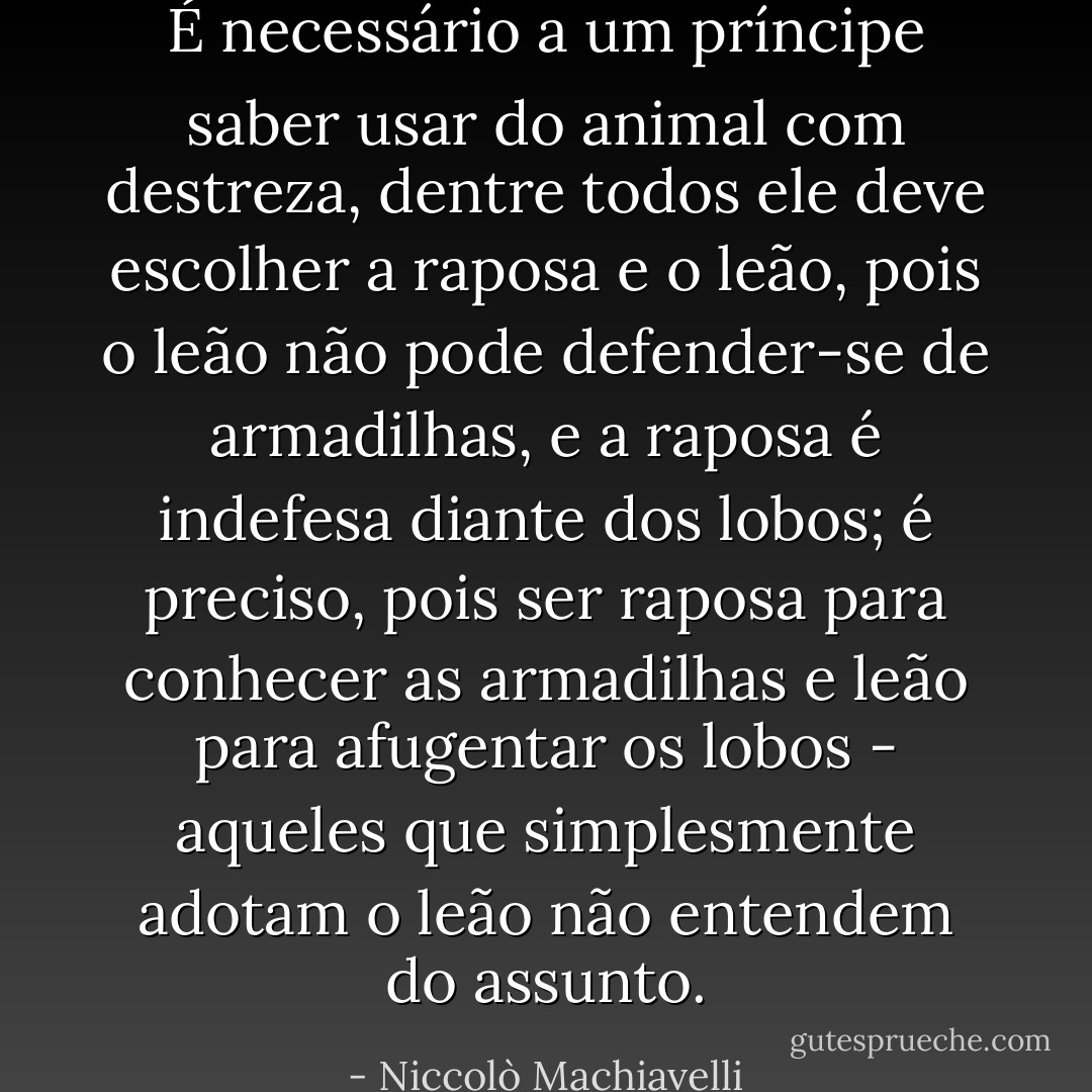 É necessário a um príncipe saber usar do animal com destreza, dentre todos ele deve escolher a raposa e o leão, pois o leão não pode defender-se de armadilhas, e a raposa é indefesa diante dos lobos; é preciso, pois ser raposa para conhecer as armadilhas e leão para afugentar os lobos - aqueles que simplesmente adotam o leão não entendem do assunto. - Niccolò Machiavelli