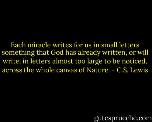 Each miracle writes for us in small letters something that God has already written, or will write, in letters almost too large to be noticed, across the whole canvas of Nature. - C.S. Lewis