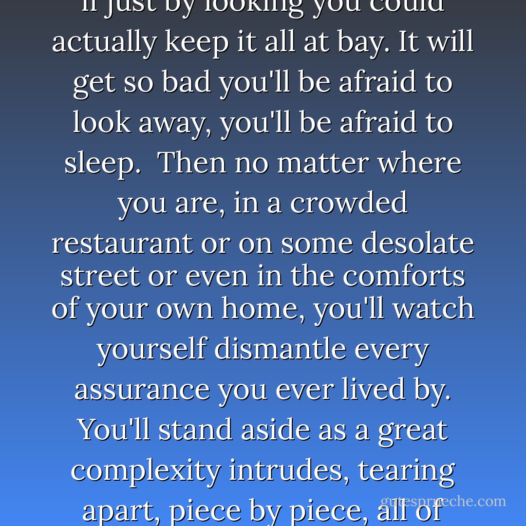 You might try then, as I did, to find a sky so full of stars it will blind you again. Only no sky can blind you now. Even with all that iridescent magic up there, your eye will no longer linger on the light, it will no longer trace constellations. You'll care only about the darkness and you'll watch it for hours, for days, maybe even for years, trying in vain to believe you're some kind of indispensable, universe-appointed sentinel, as if just by looking you could actually keep it all at bay. It will get so bad you'll be afraid to look away, you'll be afraid to sleep.<br /><br />Then no matter where you are, in a crowded restaurant or on some desolate street or even in the comforts of your own home, you'll watch yourself dismantle every assurance you ever lived by. You'll stand aside as a great complexity intrudes, tearing apart, piece by piece, all of your carefully conceived denials, whether deliberate or unconscious. And then for better or worse you'll turn, unable to resist, though try to resist you still will, fighting with everything you've got not to face the thing you most dread, what is now, what will be, what has always come before, the creature you truly are, the creature we all are, buried in the nameless black of a name.<br /><br />And then the nightmares will begin. - Mark Z. Danielewski