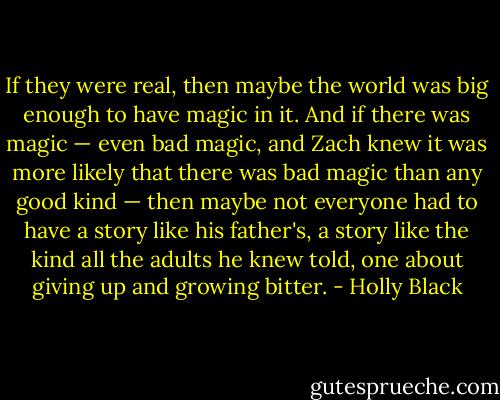 If they were real, then maybe the world was big enough to have magic in it. And if there was magic — even bad magic, and Zach knew it was more likely that there was bad magic than any good kind — then maybe not everyone had to have a story like his father's, a story like the kind all the adults he knew told, one about giving up and growing bitter. - Holly Black