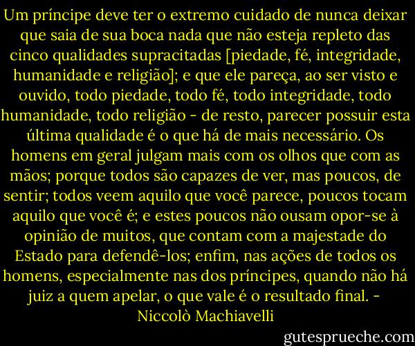 Um príncipe deve ter o extremo cuidado de nunca deixar que saia de sua boca nada que não esteja repleto das cinco qualidades supracitadas [piedade, fé, integridade, humanidade e religião]; e que ele pareça, ao ser visto e ouvido, todo piedade, todo fé, todo integridade, todo humanidade, todo religião - de resto, parecer possuir esta última qualidade é o que há de mais necessário. Os homens em geral julgam mais com os olhos que com as mãos; porque todos são capazes de ver, mas poucos, de sentir; todos veem aquilo que você parece, poucos tocam aquilo que você é; e estes poucos não ousam opor-se à opinião de muitos, que contam com a majestade do Estado para defendê-los; enfim, nas ações de todos os homens, especialmente nas dos príncipes, quando não há juiz a quem apelar, o que vale é o resultado final. - Niccolò Machiavelli