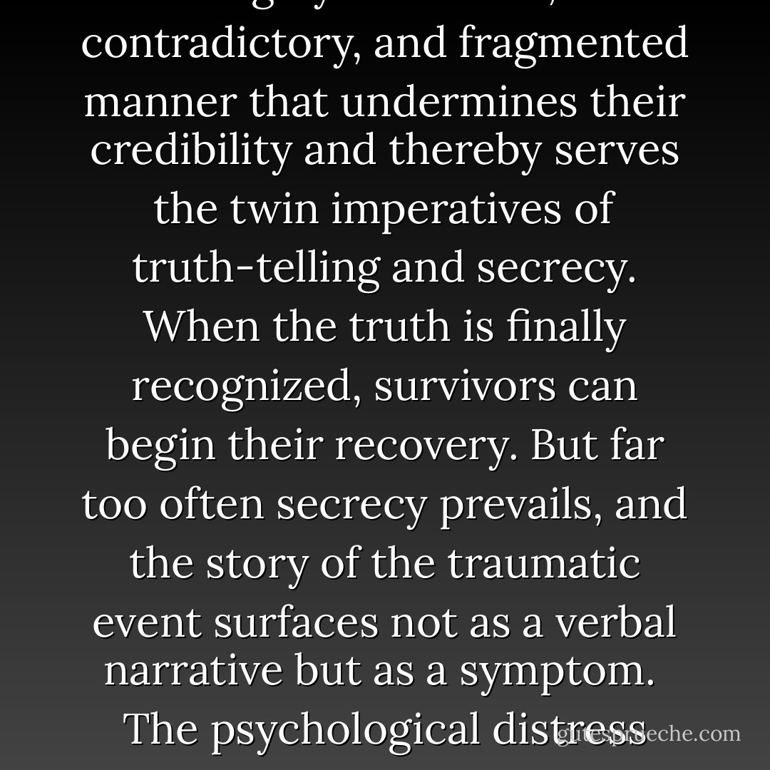 The ORDINARY RESPONSE TO ATROCITIES is to banish them from consciousness. Certain violations of the social compact are too terrible to utter aloud: this is the meaning of the word unspeakable.<br /><br />Atrocities, however, refuse to be buried. Equally as powerful as the desire to deny atrocities is the conviction that denial does not work. Folk wisdom is filled with ghosts who refuse to rest in their graves until their stories are told. Murder will out. Remembering and telling the truth about terrible events are prerequisites both for the restoration of the social order and for the healing of individual victims.<br /><br />The conflict between the will to deny horrible events and the will to proclaim them aloud is the central dialectic of psychological trauma. People who have survived atrocities often tell their stories in a highly emotional, contradictory, and fragmented manner that undermines their credibility and thereby serves the twin imperatives of truth-telling and secrecy. When the truth is finally recognized, survivors can begin their recovery. But far too often secrecy prevails, and the story of the traumatic event surfaces not as a verbal narrative but as a symptom.<br /><br />The psychological distress symptoms of traumatized people simultaneously call attention to the existence of an unspeakable secret and deflect attention from it. This is most apparent in the way traumatized people alternate between feeling numb and reliving the event. The dialectic of trauma gives rise to complicated, sometimes uncanny alterations of consciousness, which George Orwell, one of the committed truth-tellers of our century, called "doublethink," and which mental health professionals, searching for calm, precise language, call "dissociation." It results in protean, dramatic, and often bizarre symptoms of hysteria which Freud recognized a century ago as disguised communications about sexual abuse in childhood. . . . - Judith Lewis Herman