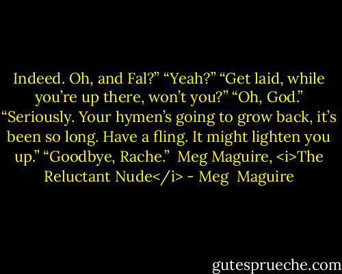 Indeed. Oh, and Fal?”<br />“Yeah?”<br />“Get laid, while you’re up there, won’t you?”<br />“Oh, God.”<br />“Seriously. Your hymen’s going to grow back, it’s been so long. Have a fling. It might lighten you up.”<br />“Goodbye, Rache.”<br /><br />Meg Maguire, <i>The Reluctant Nude</i> - Meg  Maguire