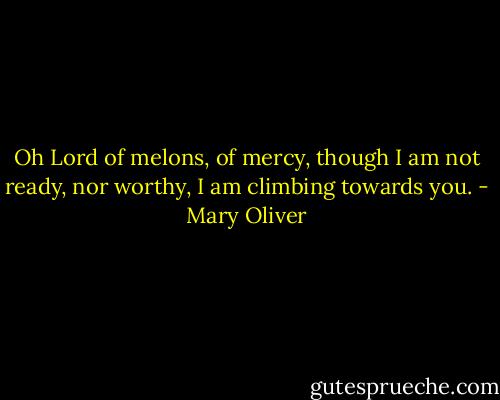 Oh Lord of melons, of mercy, though I am not ready, nor worthy, I am climbing towards you. - Mary Oliver