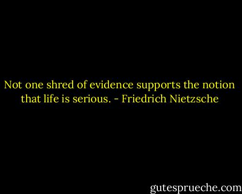 Not one shred of evidence supports the notion that life is serious. - Friedrich Nietzsche