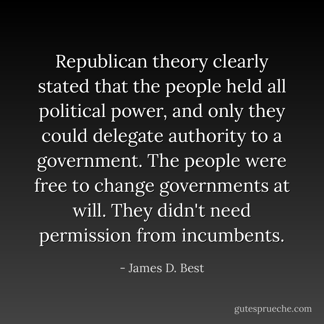 Republican theory clearly stated that the people held all political power, and only they could delegate authority to a government. The people were free to change governments at will. They didn't need permission from incumbents. - James D. Best