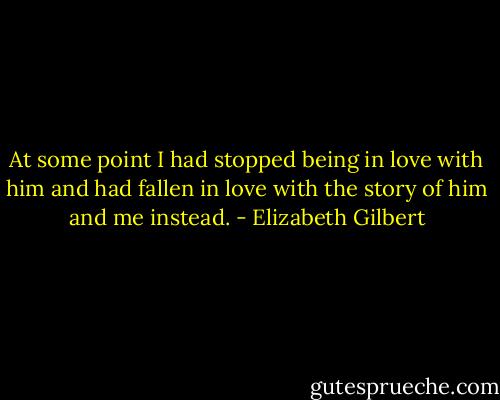 At some point I had stopped being in love with him and had fallen in love with the story of him and me instead. - Elizabeth Gilbert