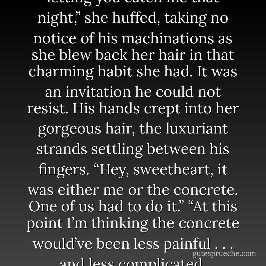Yeah, well, I’m regretting every letting you catch me that night,” she huffed, taking no notice of his machinations as she blew back her hair in that charming habit she had. It was an invitation he could not resist. His hands crept into her gorgeous hair, the luxuriant strands settling between his fingers.<br />“Hey, sweetheart, it was either me or the concrete. One of us had to do it.”<br />“At this point I’m thinking the concrete would’ve been less painful . . . and less complicated. - Jacquelyn Frank