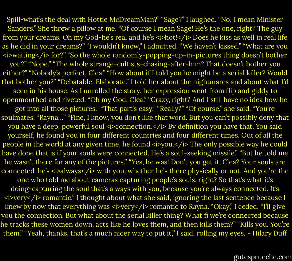 Spill-what’s the deal with Hottie McDreamMan?”<br />“Sage?” I laughed.<br />“No, I mean Minister Sanders.” She threw a pillow at me. “Of course I mean Sage! He’s the one, right? The guy from your dreams. Oh my God-he’s real and he’s <i>hot!</i> Does he kiss as well in real life as he did in your dreams?”<br />“I wouldn’t know,” I admitted. “We haven’t kissed.”<br />“What are you <i>waiting</i> for?”<br />“So the whole randomly-popping-up-in-pictures thing doesn’t bother you?”<br />“Nope.”<br />“The whole strange-cultists-chasing-after-him? That doesn’t bother you either?”<br />“Nobody’s perfect, Clea.”<br />“How about if I told you he might be a serial killer? Would that bother you?”<br />“Debatable. Elaborate.”<br />I told her about the nightmares and about what I’d seen in his house. As I unrolled the story, her expression went from flip and giddy to openmouthed and riveted.<br />“Oh my God, Clea.”<br />“Crazy, right? And I still have no idea how he got into all those pictures.”<br />“That part’s easy.”<br />“Really?”<br />“Of course,” she said. “You’re soulmates.<br />“Rayna…”<br />“Fine, I know, you don’t like that word. But you can’t possibly deny that you have a deep, powerful soul <i>connection.</i> By definition you have that. You said yourself, he found you in four different countries and four different times. Out of all the people in the world at any given time, he found <i>you.</i> The only possible way he could have done that is if your souls were connected. He’s a soul-seeking missile.”<br />“But he told me he wasn’t there for any of the pictures.”<br />“Yes, he was! Don’t you get it, Clea? Your souls are connected-he’s <i>always</i> with you, whether he’s there physically or not. And you’re the one who told me about cameras capturing people’s souls, right? So that’s what it’s doing-capturing the soul that’s always with you, because you’re always connected. It’s <i>very</i> romantic.”<br />I thought about what she said, ignoring the last sentence because I knew by now that everything was <i>very</i> romantic to Rayna.<br />“Okay,” I ceded, “I’ll give you the connection. But what about the serial killer thing? What fi we’re connected because he tracks these women down, acts like he loves them, and then kills them?”<br />“Kills you. You’re them.”<br />“Yeah, thanks, that’s a much nicer way to put it,” I said, rolling my eyes. - Hilary Duff