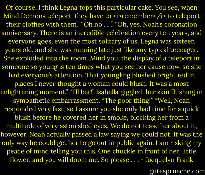 Of course, I think Legna tops this particular cake. You see, when Mind Demons teleport, they have to <i>remember</i> to teleport their clothes with them.”<br />“Oh no . . .”<br />“Oh, yes. Noah’s coronation anniversary. There is an incredible celebration every ten years, and everyone goes, even the most solitary of us. Legna was sixteen years old, and she was running late just like any typical teenager. She exploded into the room. Mind you, the display of a teleport in someone so young is ten times what you see her cause now, so she had everyone’s attention. That youngling blushed bright red in places I never thought a woman could blush. It was a most enlightening moment.”<br />“I’ll bet!” Isabella giggled, her skin flushing in sympathetic embarrassment. “The poor thing!”<br />“Well, Noah responded very fast, so I assure you she only had time for a quick blush before he covered her in smoke, blocking her from a multitude of very astonished eyes. We do not tease her about it, however. Noah actually passed a law saying we could not. It was the only way he could get her to go out in public again. I am risking my peace of mind telling you this. One chuckle in front of her, little flower, and you will doom me. So please . . . - Jacquelyn Frank