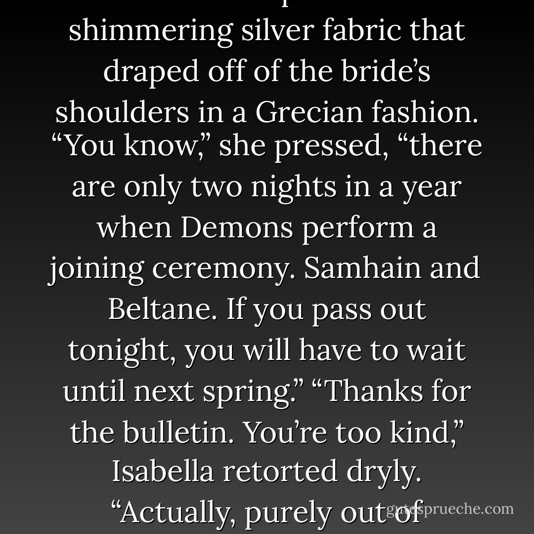 Stop fussing,” Legna admonished her, tapping her finger against Isabella’s absently energetic hand.<br />“I’m getting married in a few minutes, Legna, I think I’ve a right to fuss.” Isabella felt her heart turn over as she spoke aloud, listening to herself talk about her impending marriage.<br />“Well, brides are supposed to be blushing, as I understand it. At the moment you are no less than five shades of gray.” Legna continued with her interrupted weaving of more ribbons in Isabella’s hair. “And as much as it matches the silver of your dress, I think you would look better with a little natural color.” Legna reached to smooth down a portion of the shimmering silver fabric that draped off of the bride’s shoulders in a Grecian fashion. “You know,” she pressed, “there are only two nights in a year when Demons perform a joining ceremony. Samhain and Beltane. If you pass out tonight, you will have to wait until next spring.”<br />“Thanks for the bulletin. You’re too kind,” Isabella retorted dryly.<br />“Actually, purely out of kindness, I will tell you that your future husband is just shy of tossing his cookies himself, so you can take comfort in knowing he is just as nervous as you are.”<br />“Legna!” Bella laughed. “You’re a wretch!” She turned to look at the female Demon, briefly admiring how pretty she looked in her soft white chiffon gown. “And how would you know? You’re standing too close to me to be able to sense his emotions.”<br />“Because when I went to fetch the ribbons, he was seated next to Noah with his head between his knees.” Legna giggled. “I have never seen anything rattle Jacob before. I cannot help but find it amusing. - Jacquelyn Frank