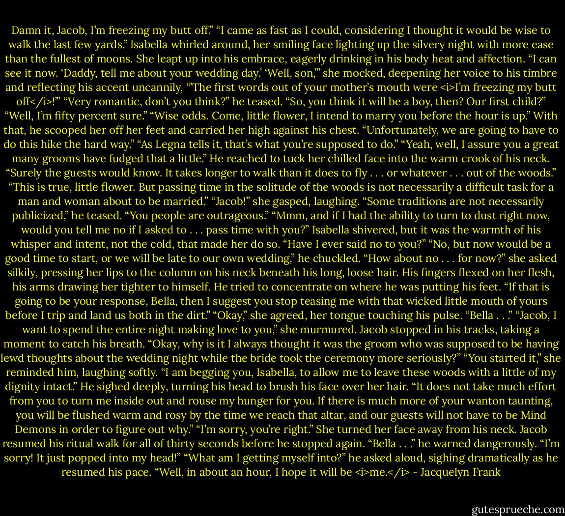Damn it, Jacob, I’m freezing my butt off.”<br />“I came as fast as I could, considering I thought it would be wise to walk the last few yards.”<br />Isabella whirled around, her smiling face lighting up the silvery night with more ease than the fullest of moons. She leapt up into his embrace, eagerly drinking in his body heat and affection.<br />“I can see it now. ‘Daddy, tell me about your wedding day.’ ‘Well, son,’” she mocked, deepening her voice to his timbre and reflecting his accent uncannily, “’The first words out of your mother’s mouth were <i>I’m freezing my butt off</i>!’”<br />“Very romantic, don’t you think?” he teased. “So, you think it will be a boy, then? Our first child?”<br />“Well, I’m fifty percent sure.”<br />“Wise odds. Come, little flower, I intend to marry you before the hour is up.” With that, he scooped her off her feet and carried her high against his chest. “Unfortunately, we are going to have to do this hike the hard way.”<br />“As Legna tells it, that’s what you’re supposed to do.”<br />“Yeah, well, I assure you a great many grooms have fudged that a little.” He reached to tuck her chilled face into the warm crook of his neck.<br />“Surely the guests would know. It takes longer to walk than it does to fly . . . or whatever . . . out of the woods.”<br />“This is true, little flower. But passing time in the solitude of the woods is not necessarily a difficult task for a man and woman about to be married.”<br />“Jacob!” she gasped, laughing.<br />“Some traditions are not necessarily publicized,” he teased.<br />“You people are outrageous.”<br />“Mmm, and if I had the ability to turn to dust right now, would you tell me no if I asked to . . . pass time with you?”<br />Isabella shivered, but it was the warmth of his whisper and intent, not the cold, that made her do so.<br />“Have I ever said no to you?”<br />“No, but now would be a good time to start, or we will be late to our own wedding,” he chuckled.<br />“How about no . . . for now?” she asked silkily, pressing her lips to the column on his neck beneath his long, loose hair.<br />His fingers flexed on her flesh, his arms drawing her tighter to himself. He tried to concentrate on where he was putting his feet.<br />“If that is going to be your response, Bella, then I suggest you stop teasing me with that wicked little mouth of yours before I trip and land us both in the dirt.”<br />“Okay,” she agreed, her tongue touching his pulse.<br />“Bella . . .”<br />“Jacob, I want to spend the entire night making love to you,” she murmured.<br />Jacob stopped in his tracks, taking a moment to catch his breath.<br />“Okay, why is it I always thought it was the groom who was supposed to be having lewd thoughts about the wedding night while the bride took the ceremony more seriously?”<br />“You started it,” she reminded him, laughing softly.<br />“I am begging you, Isabella, to allow me to leave these woods with a little of my dignity intact.” He sighed deeply, turning his head to brush his face over her hair. “It does not take much effort from you to turn me inside out and rouse my hunger for you. If there is much more of your wanton taunting, you will be flushed warm and rosy by the time we reach that altar, and our guests will not have to be Mind Demons in order to figure out why.”<br />“I’m sorry, you’re right.” She turned her face away from his neck.<br />Jacob resumed his ritual walk for all of thirty seconds before he stopped again.<br />“Bella . . .” he warned dangerously.<br />“I’m sorry! It just popped into my head!”<br />“What am I getting myself into?” he asked aloud, sighing dramatically as he resumed his pace.<br />“Well, in about an hour, I hope it will be <i>me.</i> - Jacquelyn Frank