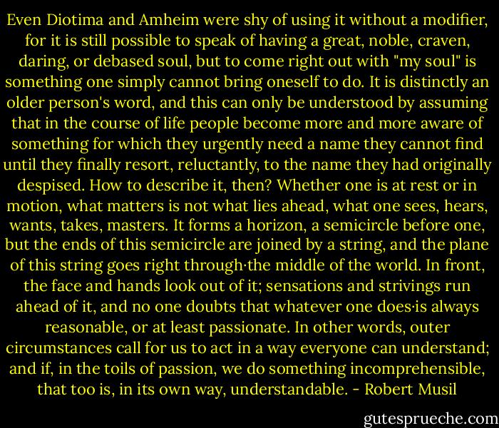 Even Diotima and Amheim were shy of using it without a modifier, for it is still possible to speak of having a great, noble, craven, daring, or debased soul, but to come right out with "my soul" is something one simply cannot bring oneself to do. It is distinctly an<br />older person's word, and this can only be understood by assuming that in the course of life people become more and more aware of something for which they urgently need a name they cannot find until they finally resort, reluctantly, to the name they had originally despised. How to describe it, then? Whether one is at rest or in motion, what matters is not what lies ahead, what one sees, hears, wants, takes, masters. It forms a horizon, a semicircle before one, but the ends of this semicircle are joined by a string, and the plane of this string goes right through·the middle of the world. In front, the face and hands look out of it; sensations and strivings run ahead of it, and no one doubts that whatever one does·is always reasonable, or at least passionate. In other words, outer<br />circumstances call for us to act in a way everyone can understand; and if, in the toils of passion, we do something incomprehensible, that too is, in its own way, understandable. - Robert Musil