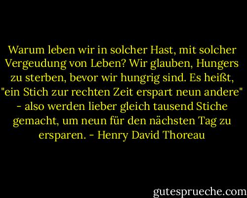 Warum leben wir in solcher Hast, mit solcher Vergeudung von Leben? Wir glauben, Hungers zu sterben, bevor wir hungrig sind. Es heißt, "ein Stich zur rechten Zeit erspart neun andere" - also werden lieber gleich tausend Stiche gemacht, um neun für den nächsten Tag zu ersparen. - Henry David Thoreau