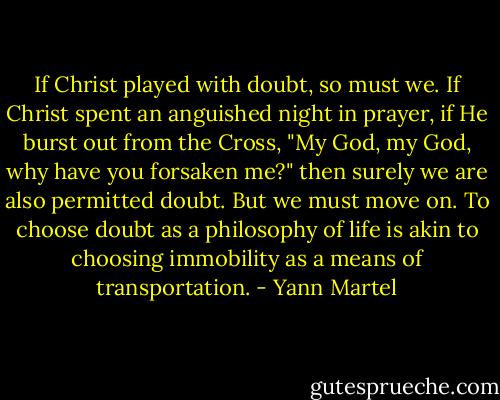 If Christ played with doubt, so must we. If Christ spent an anguished night in prayer, if He burst out from the Cross, "My God, my God, why have you forsaken me?" then surely we are also permitted doubt. But we must move on. To choose doubt as a philosophy of life is akin to choosing immobility as a means of transportation. - Yann Martel