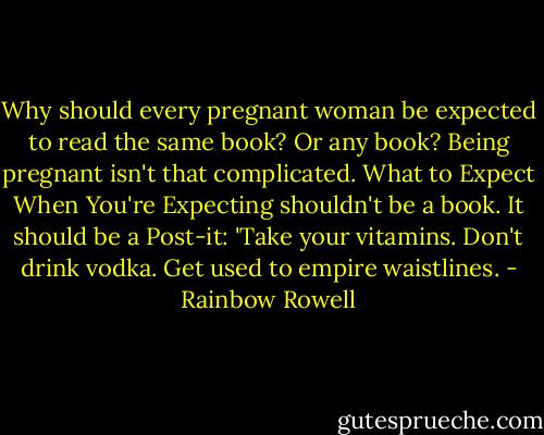 Why should every pregnant woman be expected to read the same book? Or any book? Being pregnant isn't that complicated. What to Expect When You're Expecting shouldn't be a book. It should be a Post-it: 'Take your vitamins. Don't drink vodka. Get used to empire waistlines. - Rainbow Rowell