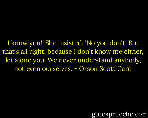 I know you!' She insisted. 'No you don't. But that's all right, because I don't know me either, let alone you. We never understand anybody, not even ourselves. - Orson Scott Card