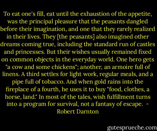 To eat one's fill, eat until the exhaustion of the appetite, was the principal pleasure that the peasants dangled before their imagination, and one that they rarely realized in their lives.<br />They [the peasants] also imagined other dreams coming true, including the standard run of castles and princesses. But their wishes usually remained fixed on common objects in the everyday world. One hero gets "a cow and some chickens"; another, an armoire full of linens. A third settles for light work, regular meals, and a pipe full of tobacco. And when gold rains into the fireplace of a fourth, he uses it to buy "food, clothes, a horse, land." In most of the tales, wish fulfillment turns into a program for survival, not a fantasy of escape.  - Robert Darnton