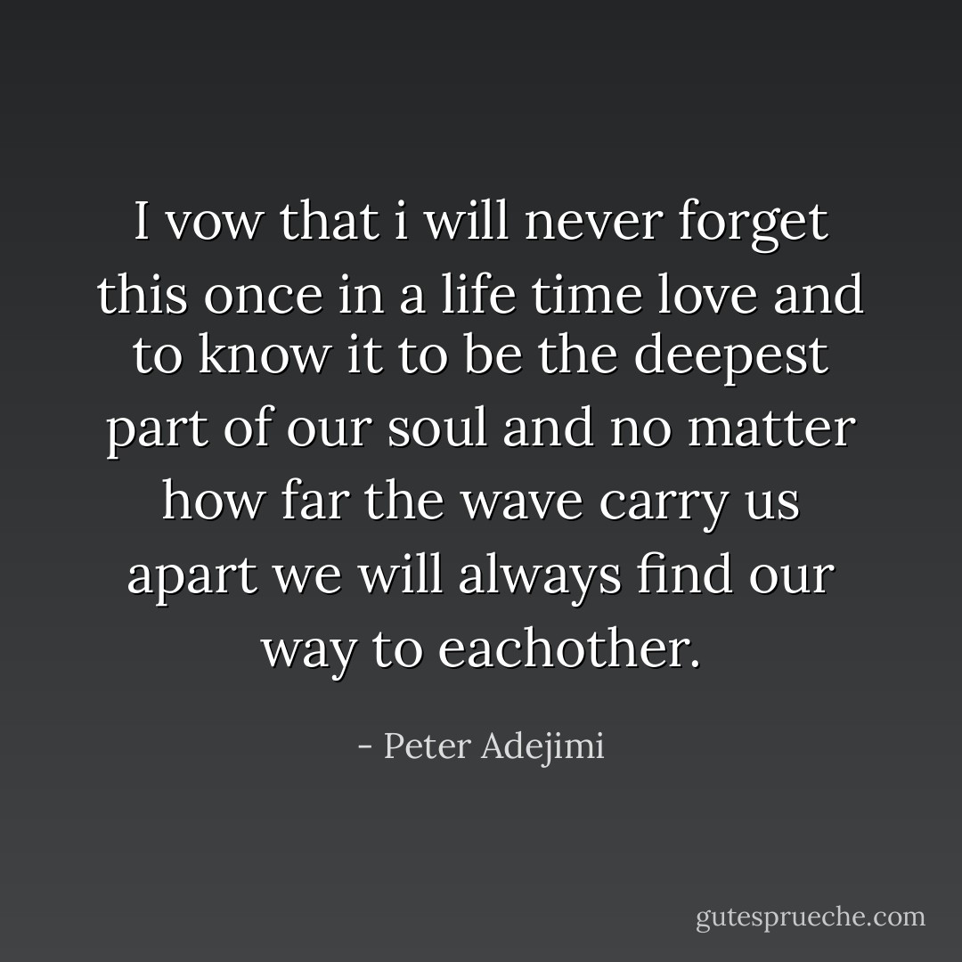 I vow that i will never forget this once in a life time love and to know it to be the deepest part of our soul and no matter how far the wave carry us apart we will always find our way to eachother. - Peter Adejimi