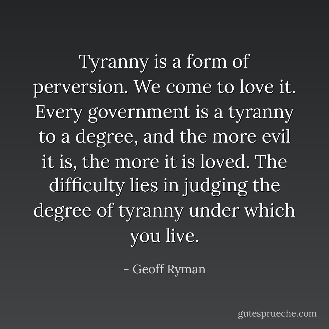 Tyranny is a form of perversion. We come to love it. Every government is a tyranny to a degree, and the more evil it is, the more it is loved. The difficulty lies in judging the degree of tyranny under which you live. - Geoff Ryman